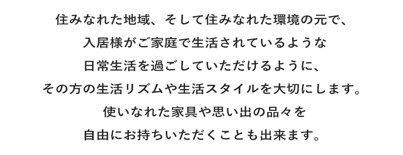 住みなれた地域、そして住みなれた環境の元で、入居様がご家庭で生活されているような日常生活を過ごしていただけるように、その方の生活リズムや生活スタイルを大切にします。使いなれた家具や思い出の品々を自由にお持ちいただくことも出来ます。